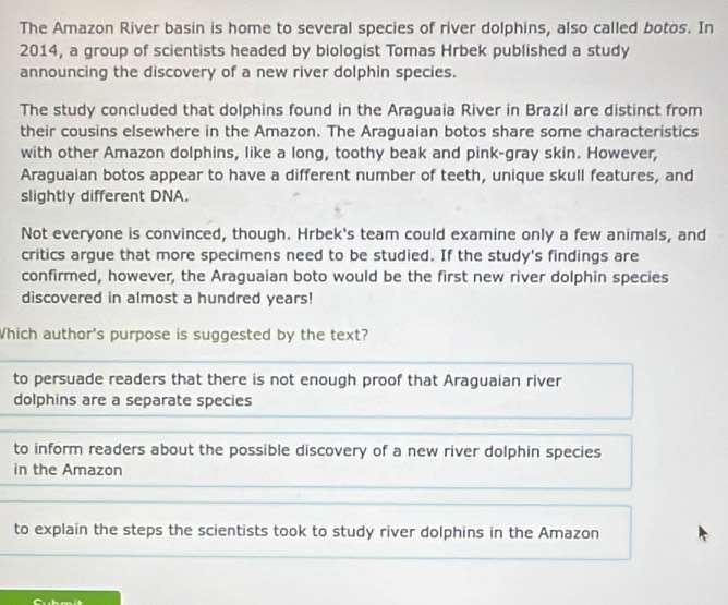 The Amazon River basin is home to several species of river dolphins, also called botos. In
2014, a group of scientists headed by biologist Tomas Hrbek published a study
announcing the discovery of a new river dolphin species.
The study concluded that dolphins found in the Araguaia River in Brazil are distinct from
their cousins elsewhere in the Amazon. The Araguaian botos share some characteristics
with other Amazon dolphins, like a long, toothy beak and pink-gray skin. However,
Araguaian botos appear to have a different number of teeth, unique skull features, and
slightly different DNA.
Not everyone is convinced, though. Hrbek's team could examine only a few animals, and
critics argue that more specimens need to be studied. If the study's findings are
confirmed, however, the Araguaian boto would be the first new river dolphin species
discovered in almost a hundred years!
Which author's purpose is suggested by the text?
to persuade readers that there is not enough proof that Araguaian river
dolphins are a separate species
to inform readers about the possible discovery of a new river dolphin species
in the Amazon
to explain the steps the scientists took to study river dolphins in the Amazon
Cubmit