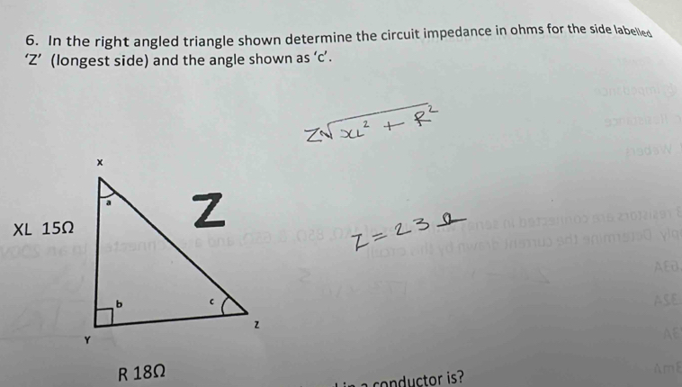 In the right angled triangle shown determine the circuit impedance in ohms for the side labelled 
‘ Z ’ (longest side) and the angle shown as ‘ c ’. 
R 18Ω
co d ctor is?