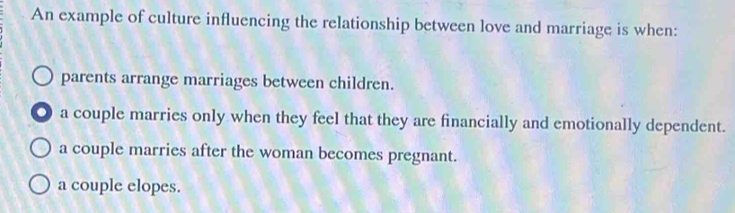 An example of culture influencing the relationship between love and marriage is when:
parents arrange marriages between children.
a couple marries only when they feel that they are financially and emotionally dependent.
a couple marries after the woman becomes pregnant.
a couple elopes.