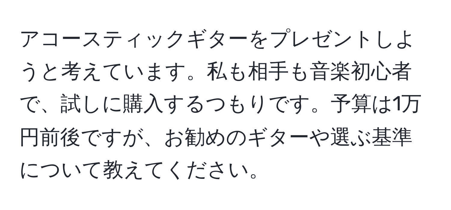 アコースティックギターをプレゼントしようと考えています。私も相手も音楽初心者で、試しに購入するつもりです。予算は1万円前後ですが、お勧めのギターや選ぶ基準について教えてください。