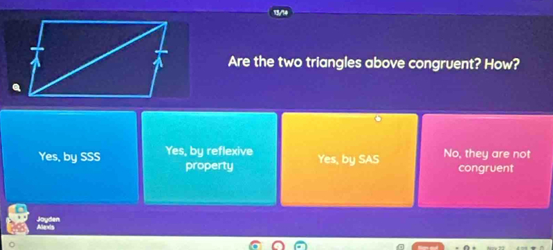 Are the two triangles above congruent? How?
Yes, by SSS Yes, by reflexive Yes, by SAS No, they are not
property congruent
Joyden
Alexis