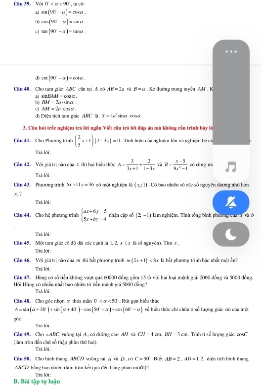 Với 0° <90° , ta có:
a) sin (90°-alpha )=cos alpha .
b) cos (90°-alpha )=sin alpha .
c) tan (90°-alpha )=tan alpha .
d) cot (90°-alpha )=cot alpha .
Câu 40, Cho tam giác ABC cân tại A có AB=2a và B=alpha Kẻ đường trung tuyển AM . K
a) sin BAM=cos alpha .
b) BM=2a· sin alpha .
c) AM=2a· cos alpha .
d) Diện tích tam giác ABC là: S=4a^2sin alpha · cos alpha .
3. Câu hỏi trắc nghiệm trả lời ngắn Viết câu trã lời đáp án mà không cần trình bày lỏ
Câu 41. Cho Phương trình ( 2/5 x+1)(2-3x)=0 Tính hiệu của nghiệm lớn và nghiệm bé cũ
Trả lời:
Câu 42. Với giá trị nào của x thì hai biểu thức A= 3/3x+1 + 2/1-3x  và B= (x-5)/9x^2-1  có cùng mi
Trả lời:
Câu 43. Phuương trình 6x+11y=36 có một nghiệm li)(x_1:1). Có bao nhiêu số các số nguyên dương nhỏ hơn
x_n ?
Trả lời:
Câu 44. Cho hệ phương trình beginarrayl ax+6y=5 5x+by=4endarray. nhận cập số (2,-1) làm nghiệm. Tính tổng bình phương của a và b
Trả lời:
Câu 45. Một tam giác có độ dài các cạnh là 1, 2, x ( x là số nguyên). Tìm x .
Trả lời:
Câu 46. Với giá trị nào của m thì bắt phương trình m(2x+1)<8x</tex> là bắt phương trình bậc nhất một ẩn?
Trả lời:
Câu 47. Hùng có số tiền không vượt quá 60000 đồng gồm 15 tờ với hai loại mệnh giá: 2000 đồng và 5000 đồng.
Hồi Hùng có nhiều nhất bao nhiêu tờ tiền mệnh giá 5000 đồng?
Trả lời:
Câu 48. Cho góc nhọn ơ thỏa mãn 0° <50°. Rút gọn biểu thức
A=sin (alpha +30°)+sin (alpha +40°)-cos (50°-alpha )+cos (60°-alpha ) về biểu thức chi chứa ti số lượng giác sin của một
g6c.
Trả lời:
Câu 49. Cho △ ABC vuông tại A, có đường cao AH và CH=4cm,BH=3cm. Tính ti số lượng giác cos C
(làm tròn đến chữ số thập phân thứ hai).
Trả lời:
Câu 50. Cho hình thang ABCD vuông tai A và D, có C=50° , Biết AB=2.AD=1.2 , diện tích hình thang
ABCD bằng bao nhiêu (làm tròn kết quả đến hàng phần mười)?
Trả lời:
B. Bài tập tự luận