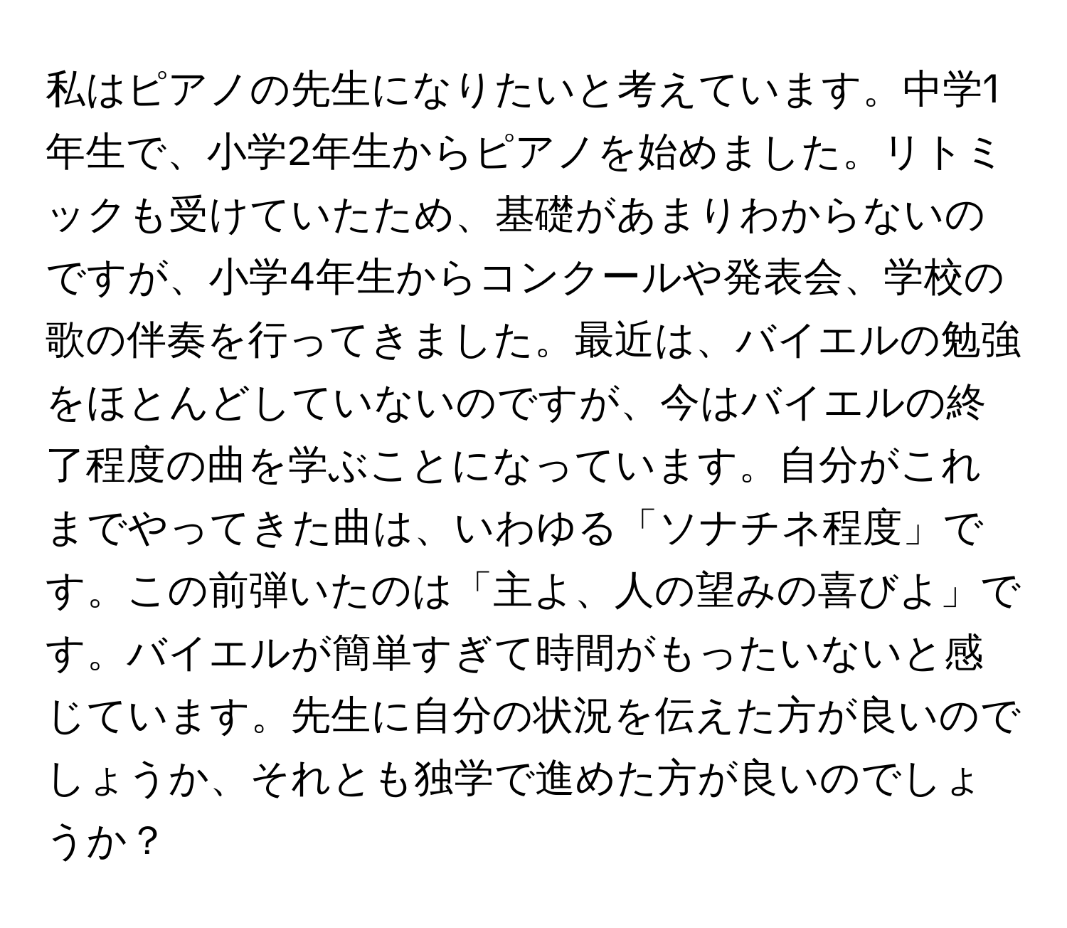 私はピアノの先生になりたいと考えています。中学1年生で、小学2年生からピアノを始めました。リトミックも受けていたため、基礎があまりわからないのですが、小学4年生からコンクールや発表会、学校の歌の伴奏を行ってきました。最近は、バイエルの勉強をほとんどしていないのですが、今はバイエルの終了程度の曲を学ぶことになっています。自分がこれまでやってきた曲は、いわゆる「ソナチネ程度」です。この前弾いたのは「主よ、人の望みの喜びよ」です。バイエルが簡単すぎて時間がもったいないと感じています。先生に自分の状況を伝えた方が良いのでしょうか、それとも独学で進めた方が良いのでしょうか？