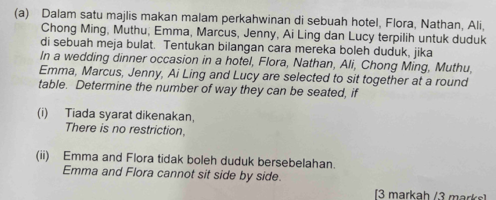 Dalam satu majlis makan malam perkahwinan di sebuah hotel, Flora, Nathan, Ali, 
Chong Ming, Muthu, Emma, Marcus, Jenny, Ai Ling dan Lucy terpilih untuk duduk 
di sebuah meja bulat. Tentukan bilangan cara mereka boleh duduk, jika 
In a wedding dinner occasion in a hotel, Flora, Nathan, Ali, Chong Ming, Muthu, 
Emma, Marcus, Jenny, Ai Ling and Lucy are selected to sit together at a round 
table. Determine the number of way they can be seated, if 
(i) Tiada syarat dikenakan, 
There is no restriction, 
(ii) Emma and Flora tidak boleh duduk bersebelahan. 
Emma and Flora cannot sit side by side. 
[3 markah /3 marks]