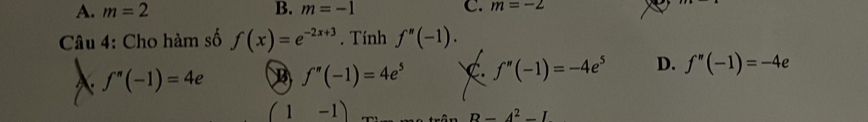 A. m=2 B. m=-1 C. m=-2
Câu 4: Cho hàm số f(x)=e^(-2x+3). Tính f''(-1).
f''(-1)=4e B f''(-1)=4e^5 C. f''(-1)=-4e^5 D. f''(-1)=-4e
(1-1)
B=4^2-I