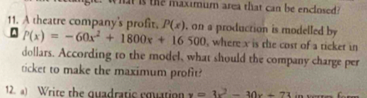 What is the maximum area that can be enclosed?
11. A theatre company's profit. P(x) , on a production is modelled by
P(x)=-60x^2+1800x+16500 , where x is the cost of a ticket in
dollars. According to the model, what should the company charge per
ticket to make the maximum profit?
12. a) Write the quadratic equation y=3x^2-30x+73