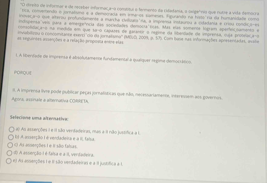 "O direito de informar e de receber informacça-o constitui o fermento da cidadania, o oxige^nio que nutre a vida democra
tica, convertendo o jornalismo e a democracia em irma-os siameses. Figurando na histo'ria da humanidade como
inovac,a-o que alterou profundamente a marcha civilizatoória, a imprensa instaurou a cidadania e criou condic,o-es
indispensaúveis para a emerge^ncia das sociedades democraóticas. Mas elas somente logram aperfeicoamento e
consolidacaão na medida em que saão capazes de garantir o regime da liberdade de imprensa, cuja protelacçaão
inviabilizou o concomitante exerciâcio do jornalismo' (MELO, 2009, p. 57). Com base nas informações apresentadas. avalie
as seguintes asserções e a relação proposta entre elas
I. A liberdade de imprensa é absolutamente fundamental a qualquer regime democrático.
PORQUE
II. A imprensa livre pode publicar peças jornalísticas que não, necessariamente, interessem aos governos.
Agora, assinale a alternativa CORRETA.
Selecione uma alternativa:
a) As asserções I e II são verdadeiras, mas a II não justifica a I.
b) A asserção I é verdadeira e a II, falsa.
c) As asserções I e II são falsas.
d) A asserção I é falsa e a II, verdadeira.
e) As asserções I e II são verdadeiras e a II justifica a I.