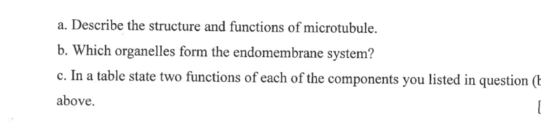 Describe the structure and functions of microtubule. 
b. Which organelles form the endomembrane system? 
c. In a table state two functions of each of the components you listed in question (l 
above.