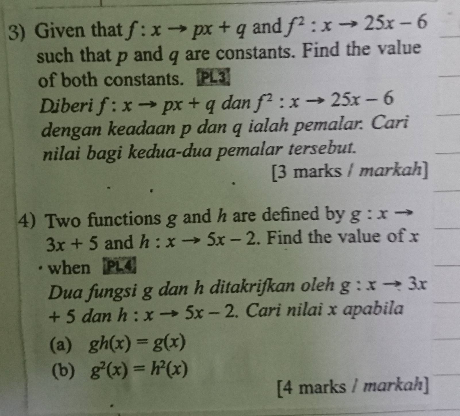 Given that f:xto px+q and f^2:xto 25x-6
such that p and q are constants. Find the value 
of both constants. PL3 
Diberi f:xto px+q dan f^2:xto 25x-6
dengan keadaan p dan q ialah pemalar. Cari 
nilai bagi kedua-dua pemalar tersebut. 
[3 marks / markah] 
4) Two functions g and h are defined by g:x to
3x+5 and h:xto 5x-2. Find the value of x
when PL4 
Dua fungsi g dan h ditakrifkan oleh g:xto 3x
+ 5 dan h:xto 5x-2. Cari nilai x apabila 
(a) gh(x)=g(x)
(b) g^2(x)=h^2(x)
[4 marks / markah]