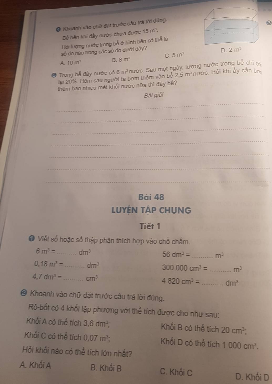 ● Khoanh vào chữ đặt trước câu trà lời đúng.
Bể bên khi đầy nước chứa được 15m^3.
Hỏi lượng nước trong bể ở hình bên có thể là
số đo nào trong các số đo dưới đây?
C. 5m^3
A. 10m^3
B. 8m^3
# Trong bể đầy nước có 6m^3 nước. Sau một ngày, lượng nước trong bể chỉ cờ
lại 20%. Hôm sau người ta bơm thêm vào bể 2,5m^3 nước. Hỏi khi ấy cần bọ
thêm bao nhiêu mét khối nước nữa thì đầy bể?
Bài giải
_
_
_
_
_
_
_
Bài 48
LUYỆN TậP CHUNG
Tiết 1
❶ Viết số hoặc số thập phân thích hợp vào chỗ chấm.
6m^3= _ dm^3
56dm^3= _ m^3
0,18m^3= _ dm^3
300000cm^3= _ m^3
4,7dm^3= _ cm^3
4820cm^3= _ dm^3
❷ Khoanh vào chữ đặt trước câu trả lời đúng.
Rô-bốt có 4 khối lập phương với thể tích được cho như sau:
Khối A có thể tích 3,6dm^3; Khối B có thể tích 20cm^3;
Khối C có thể tích 0,07m^3; Khối D có thể tích 1000cm^3.
Hỏi khối nào có thể tích lớn nhất?
A. Khối A B. Khối B C. Khối C
D. Khối D