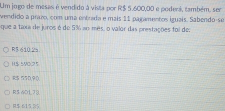 Um jogo de mesas é vendido à vista por R$ 5.600,00 e poderá, também, ser
vendido a prazo, com uma entrada e mais 11 pagamentos iguais. Sabendo-se
que a taxa de juros é de 5% ao mês, o valor das prestações foi de:
R$ 610,25.
R$ 590,25.
R$ 550,90.
R$ 601,73.
R$ 615 35.