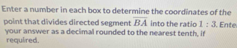 Enter a number in each box to determine the coordinates of the 
point that divides directed segment overline BA into the ratio 1:3. Ente 
your answer as a decimal rounded to the nearest tenth, if 
required.