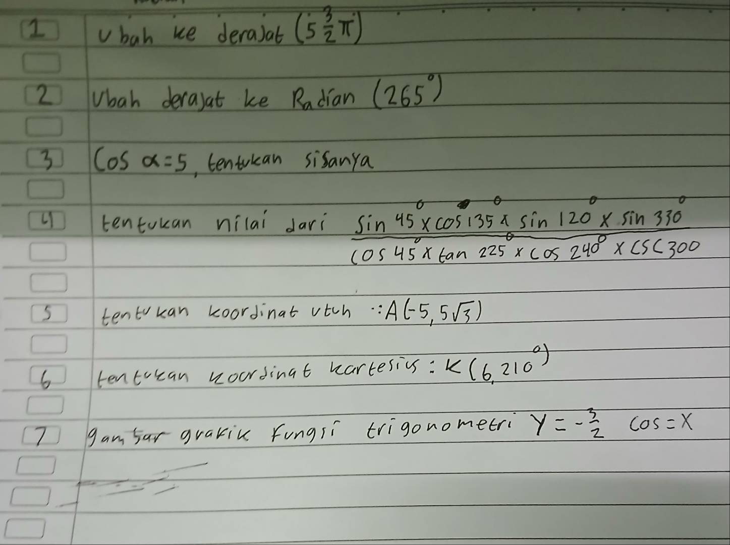 bah ue deraiat (5 3/2 π )
2 Vbah derajat ke Radian (265°)
3 cos alpha =5 , tentokan sisanya 
tentokan nilai dari  (sin 45°* cos 135°* sin 120°* sin 330°)/cos 45°* tan 225°* cos 240°* csc 300 
5 tentkan koordinat vtch. : A(-5,5sqrt(3))
6 tentocan woordingt wartesivs: K(6,210°)
7 gam far grakic fungsi trigonometri y=- 3/2  cos =x