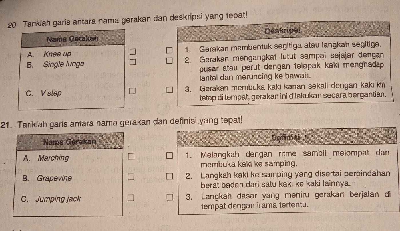 Tariklah garis antara nama gerakan dan deskripsi yang tepat!
Nama Gerakan Deskripsi
A. Knee up 1. Gerakan membentuk segitiga atau langkah segitiga.
B. Single lunge 2. Gerakan mengangkat lutut sampai sejajar dengan
pusar atau perut dengan telapak kaki menghadap 
Iantai dan meruncing ke bawah.
C. V step 3. Gerakan membuka kaki kanan sekali dengan kaki kiri
tetap di tempat, gerakan ini dilakukan secara bergantian.
21. Tariklah garis antara nama gerakan dan definisi yang tepat!
Nama Gerakan Definisi
A. Marching 1. Melangkah dengan ritme sambil melompat dan
membuka kaki ke samping.
B. Grapevine 2. Langkah kaki ke samping yang disertai perpindahan
berat badan dari satu kaki ke kaki lainnya.
C. Jumping jack 3. Langkah dasar yang meniru gerakan berjalan di
tempat dengan irama tertentu.