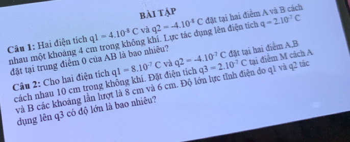 bài tập 
Câu 1: Hai điện tích q1=4.10^(-8)C và q2=-4.10^(-8)C đặt tại hai điểm A và B cách 
nhau một khoảng 4 cm trong không khí. Lực tác dụng lên điện tích q=2.10^(-7)C
đặt tại trung điểm 0 của AB là bao nhiêu? 
Câu 2: Cho hai điện tích q1=8.10^(-7)C và q2=-4.10^(-7)C q3=2.10^(-7)C đặt tại hai điểm A, B
cách nhau 10 cm trong không khí. Đặt điện tích tại điểm M cách A
và B các khoảng lần lượt là 8 cm và 6 cm. Độ lớn lực tĩnh điện do q1 và q2 tác 
dụng lên q3 có độ lớn là bao nhiêu?