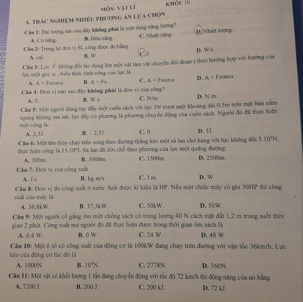 MôN: Vật lí KHÓI: 10
A. trác nghiệm nhiềU phương án lựá chọn
Câu 1: Đại lượng nào sau đây không phải là một dạng năng lượng?
A. Cơ năng. B. Hóa năng. C. Nhiệt năng. D Nhiệt lượng.
Câu 2: Trong hệ đơn vị SI, công được đo bằng
A. cal. B. W. C. J. D. W/s.
Câu 3: Lực F không đổi tác dụng lên một vật làm vật chuyển dời đoạn s theo hướng hợp với hướng của
lực một góc α , biểu thức tính công của lực là
A. A= Fscosα . B. A=Fs. C. A=F ssinα . D. A= Fstanα .
Câu 4: Đơn vị nào sau đây không phải là đơn vị của công?
A. J. B. W.s. C. N/m. D. N.m.
Câu 5: Một người dùng tay đầy một cuốn sách với lực 5N trượt một khoảng dài 0,5m trên mặt bàn nằm
ngang không ma sát, lực đầy có phương là phương chuyển động của cuốn sách. Người đó đã thực hiện
một công là:
A. 2,5J. B. - 2,5J. C. 0. D. 5J.
Câu 6: Một tàu thủy chạy trên song theo đường thẳng kéo một sà lan chở hàng với lực không đổi 5.10^3N,
thực hiện công là 15.10^6J T. Sà lan đã dời chỗ theo phương của lực một quãng đường:
A. 300m. B. 3000m. C. 1500m. D. 2500m.
Câu 7: Đơn vị của công suất
A. J.s. B. kg.m/s. C. J.m. D. W.
Câu 8: Đơn vị đo công suất ở nước Anh được kí hiệu là HP. Nếu một chiếc máy có ghi 50HP thì công
suất của máy là:
A. 36,8kW. B. 37,3kW. C. 50kW. D. 50W.
Câu 9: Một người cố gắng ôm một chồng sách có trọng lượng 40 N cách mặt đất 1,2 m trong suốt thời
gian 2 phút. Công suất mà người đó đã thực hiện được trong thời gian ôm sách là
A. 0,4 W. B. 0 W. C. 24 W. D. 48 W.
Câu 10: Một ô tô có công suất của động cơ là 100kW đang chạy trên đường với vận tốc 36km/h. Lực
kéo của động cơ lúc đó là
A. 1000N. B. 10^4N. C. 2778N. D. 360N.
Câu 11: Một vật có khối lượng 1 tấn đang chuyển động với tốc độ 72 km/h thì động năng của nó bằng
A. 7200 J. B. 200 J. C. 200 kJ. D. 72 kJ.