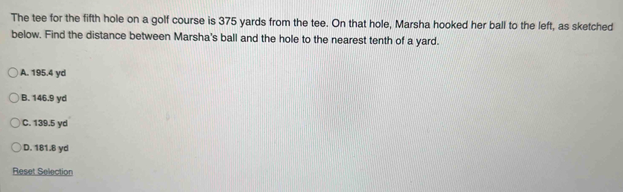 The tee for the fifth hole on a golf course is 375 yards from the tee. On that hole, Marsha hooked her ball to the left, as sketched
below. Find the distance between Marsha's ball and the hole to the nearest tenth of a yard.
A. 195.4 yd
B. 146.9 yd
C. 139.5 yd
D. 181.8 yd
Reset Selection