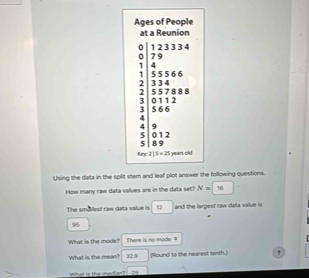 Ages of People 
at a Reunion
beginarrayr 0 1233346 1 2334 2 2 1|4 55566 334endarray
10'
3 || 566
4 |
4 9
1
5 012 □ 
1 : 
5 89
Key:2|5=25 years old 
Using the data in the split stem and leaf plot answer the following questions. 
How many raw data values are in the data set? N=16
The smailest raw data value is 12 and the largest raw data value is
95
What is the mode? There is no mode ‡ 
What is the mean? 32.9 (Round to the nearest tenth.) 
？ 
What is the median? - 29