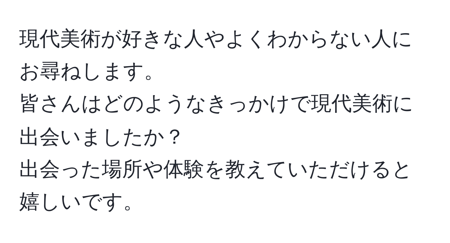 現代美術が好きな人やよくわからない人にお尋ねします。  
皆さんはどのようなきっかけで現代美術に出会いましたか？  
出会った場所や体験を教えていただけると嬉しいです。