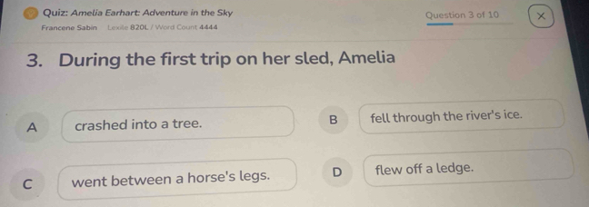 Amelia Earhart: Adventure in the Sky
Francene Sabin Lexile 820L / Word Count 4444 Question 3 of 10
3. During the first trip on her sled, Amelia
A crashed into a tree. B fell through the river's ice.
C went between a horse's legs. D flew off a ledge.