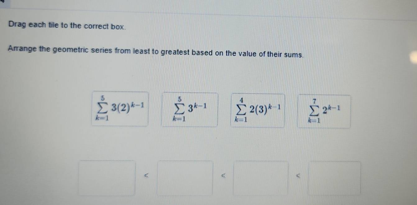 Drag each tile to the correct box.
Arrange the geometric series from least to greatest based on the value of their sums.
sumlimits _(k=1)^53(2)^k-1 sumlimits _(k=1)^53^(k-1) sumlimits _(k=1)^42(3)^k-1 sumlimits _(k=1)^72^(k-1)