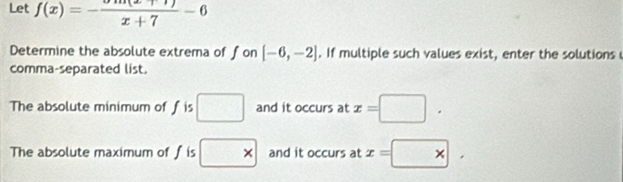 Let f(x)=-frac x+7-6
Determine the absolute extrema of fon [-6,-2]. If multiple such values exist, enter the solutions 
comma-separated list 
The absolute minimum of f is □ and it occurs at x=□. 
The absolute maximum of f is * and it occurs at x=□ *