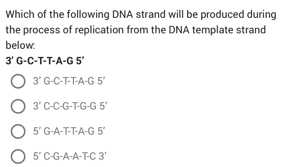 Which of the following DNA strand will be produced during
the process of replication from the DNA template strand
below:
3' G-C-T-T-A-G 5'
3' G-C-T-T-A-G 5'
3' C-C-G-T-G-G 5'
5' G-A-T-T-A-G 5'
5' C-G-A-A-T-C 3'