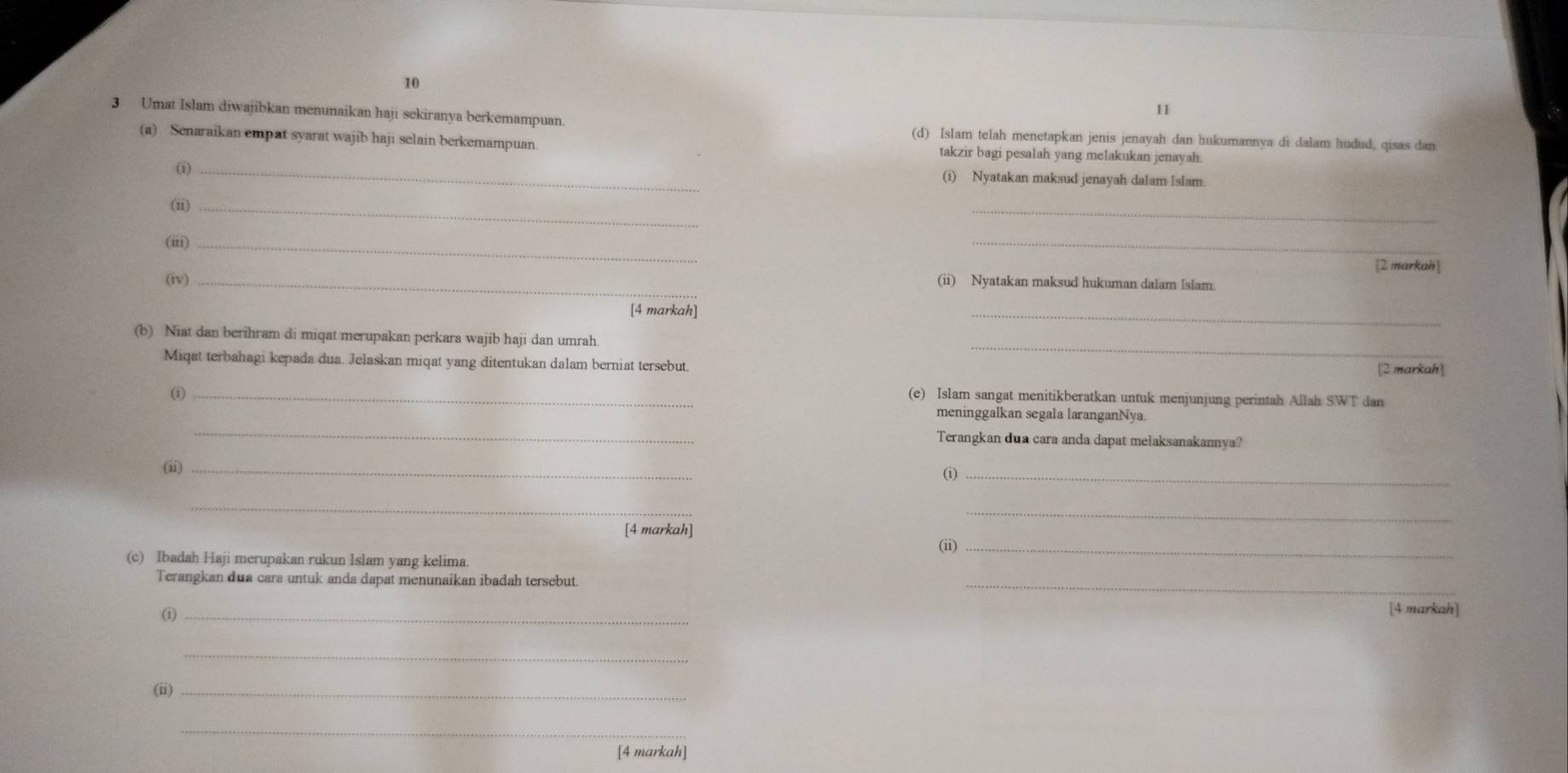 10 
11 
3 Umat Islam diwajibkan menunaikan haji sekiranya berkemampuan. (d) Islam telah menetapkan jenis jenayah dan hukumannya di dalam hudud, qisas dan 
(a) Senaraikan empat syarat wajib haji selain berkemampuan. takzir bagi pesalah yang melakukan jenayah. 
(i) _(i) Nyatakan maksud jenayah dalam Islam. 
(ii)_ 
_ 
(iii)_ 
_ 
[2 markah] 
(iv) _(ii) Nyatakan maksud hukuman dalam Islam. 
[4 markah] 
_ 
_ 
(b) Niat dan berihram di miqat merupakan perkara wajib haji dan umrah 
Miqat terbahagi kepada dua. Jelaskan miqat yang ditentukan dalam berniat tersebut. [2 markah] 
_② 
(e) Islam sangat menitikberatkan untuk menjunjung perintah Allah SWT dan 
_ 
meninggalkan segala laranganNya 
Terangkan dua cara anda dapat melaksanakannya? 
(ii) _(i)_ 
_ 
_ 
[4 markah] 
(ii)_ 
(c) Ibadah Haji merupakan rukun Islam yang kelima 
Terangkan dua cara untuk anda dapat menunaikan ibadah tersebut. 
_ 
_ 
[4 markah] 
_ 
(ii)_ 
_ 
[4 markah]