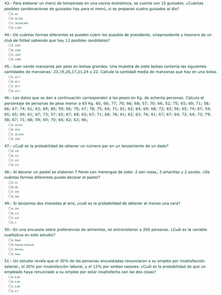 43.- Para elaborar un menú de temporada en una cocina económica, se cuenta con 15 guisados. ¿Cuántas
posibles combinaciones de guisados hay para el menú, sí se preparan cuatro guisados al día?
)A. 24
B. 32,760
C. 39,916,800
D. 1,365
44.- De cuántas formas diferentes se pueden cubrir los puestos de presidente, vicepresidente y tesorero de un
club de fútbol sabiendo que hay 12 posibles candidatos?
A. 1320
B. 1300
C. 1230
D. 1399
45.- Juan vende manzanas por peso en bolsas grandes. Una muestra de siete bolsas contenía las siguientes
cantidades de manzanas: 23,19,26,17,21,24 y 22. Calcule la cantidad media de manzanas que hay en una bolsa.
A. 21.7
B. 22.7
C. 20.7
D. 23.7
46.- Los datos que se dan a continuación corresponden a los pesos en Kg. de ochenta personas. Calcula el
porcentaje de personas de peso menor a 65 Kg. 60; 66; 77; 70; 66; 68; 57; 70; 66; 52; 75; 65; 69; 71; 58;
66; 67; 74; 61; 63; 69; 80; 59; 66; 70; 67; 78; 75; 64; 71; 81; 62; 64; 69; 68; 72; 83; 56; 65; 74; 67; 54;
65; 65; 69; 61; 67; 73; 57; 62; 67; 68; 63; 67; 71; 68; 76; 61; 62; 63; 76; 61; 67; 67; 64; 72; 64; 73; 79;
58; 67; 71; 68; 59; 69; 70; 66; 62; 63; 66;
A. 32,5%
B. 32%
C. 32.25%
D. 33%
47.- ¿Cuál es la probabilidad de obtener un número par en un lanzamiento de un dado?
)A. 1/6
B. 1/2
C. 2/3
D. 1/3
48.- Al decorar un pastel se elaboran 7 flores con merengue de color. 2 son rosas, 3 amarillas y 2 azules. ¿De
cuántas formas diferentes puede decorar el pastel?
)A. 21
B. 26
C. 210
D. 504
49.- Si lanzamos dos monedas al aire, ¿cuál es la probabilidad de obtener al menos una cara?
A. 3/4
B. 1/2
C. 1/4
D. 1
50.- En una encuesta sobre preferencias de alimentos, se entrevistaron a 200 personas. ¿Cuál es la variable
cualitativa en este estudio?
A. Edad.
B. Ingreso mensual.
C. Género.
D. Peso.
51.- Un estudio revela que el 30% de las personas encuestadas renunciaron a su empleo por insatisfacción
salarial., el 20% por insatisfacción laboral, y el 12% por ambas razones. ¿Cuál es la probabilidad de que un
empleado haya renunciado a su empleo por estar insatisfecho con las dos cosas?
A. 0.38
B. 0.40
C. 0.48
D. 0.7