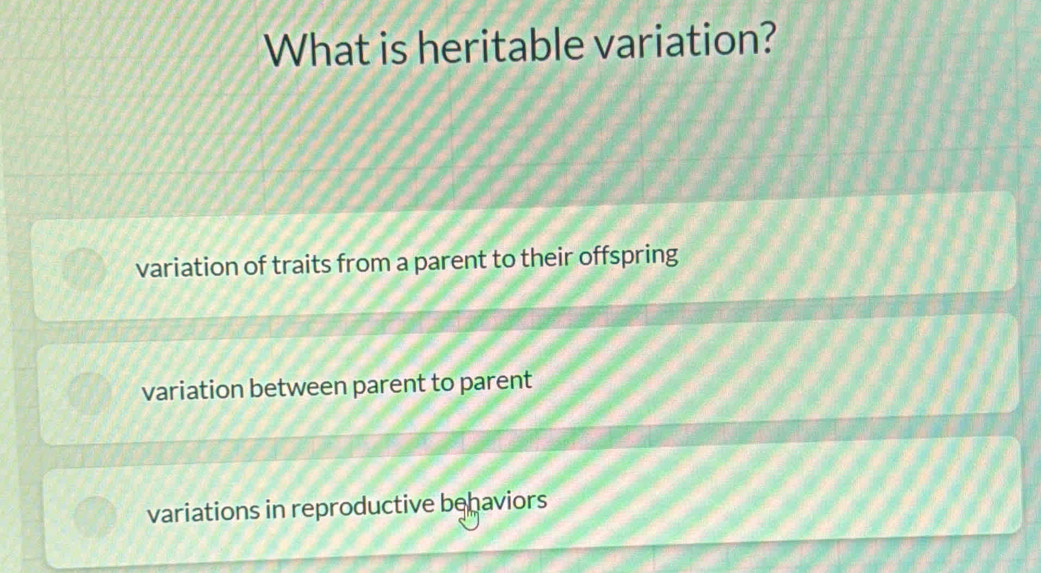 What is heritable variation?
variation of traits from a parent to their offspring
variation between parent to parent
variations in reproductive behaviors