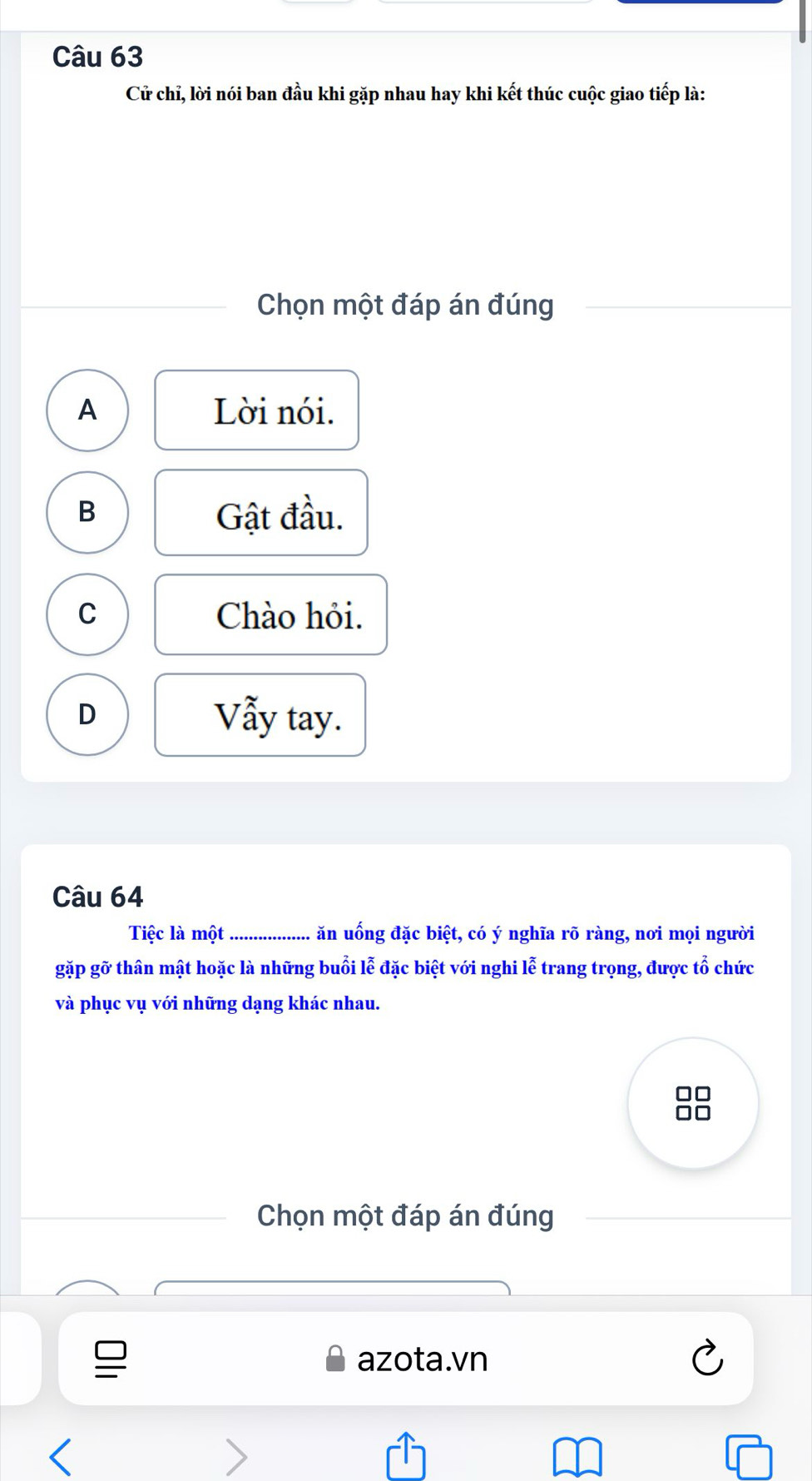 Cử chỉ, lời nói ban đầu khi gặp nhau hay khi kết thúc cuộc giao tiếp là:
Chọn một đáp án đúng
A Lời nói.
B Gật đầu.
C Chào hỏi.
D Vẫy tay.
Câu 64
Tiệc là một _ăn uống đặc biệt, có ý nghĩa rõ ràng, nơi mọi người
gặp gỡ thân mật hoặc là những buổi lễ đặc biệt với nghi lễ trang trọng, được tổ chức
và phục vụ với những dạng khác nhau.
Chọn một đáp án đúng
azota.vn