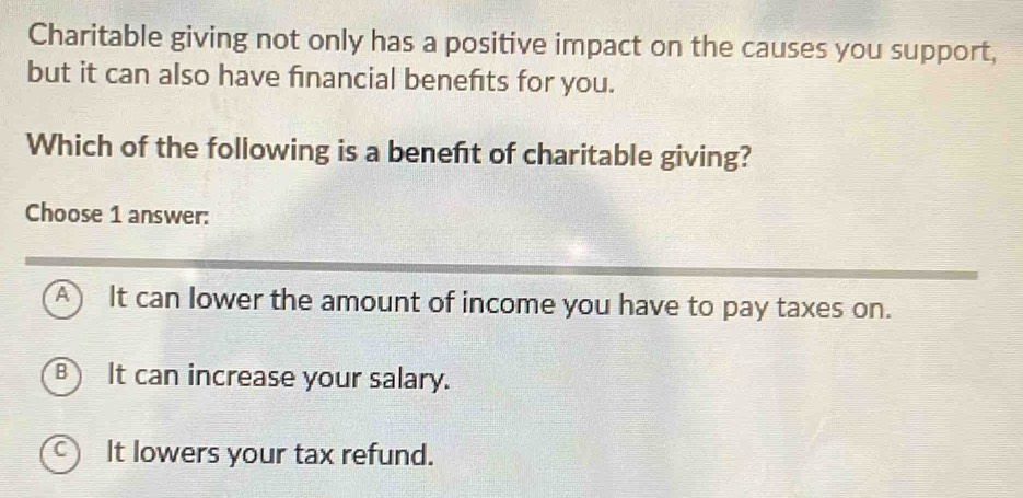 Charitable giving not only has a positive impact on the causes you support,
but it can also have financial benefits for you.
Which of the following is a beneft of charitable giving?
Choose 1 answer:
A It can lower the amount of income you have to pay taxes on.
B It can increase your salary.
a It lowers your tax refund.