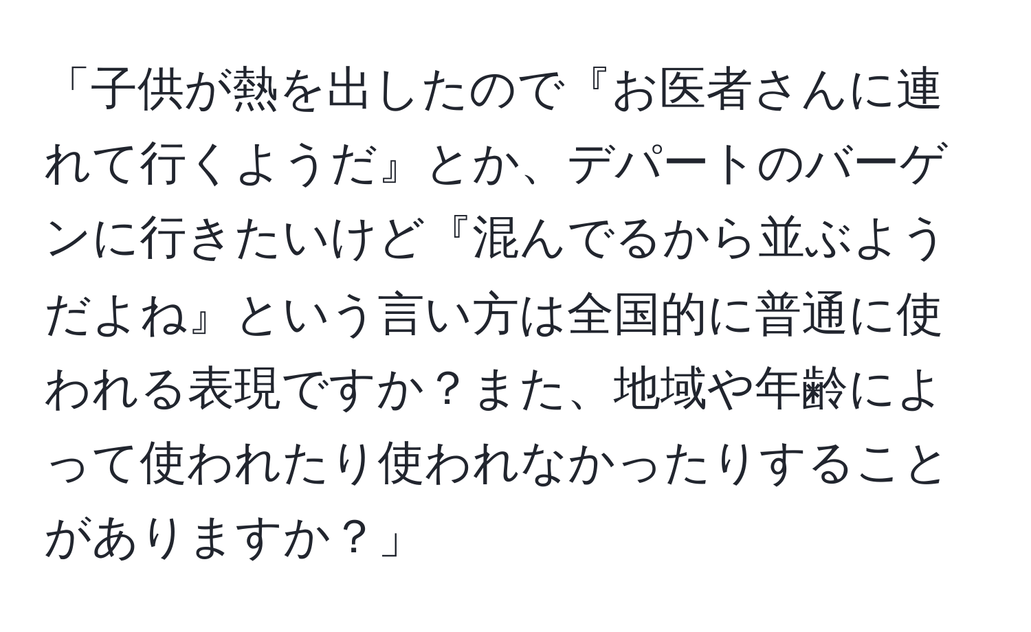 「子供が熱を出したので『お医者さんに連れて行くようだ』とか、デパートのバーゲンに行きたいけど『混んでるから並ぶようだよね』という言い方は全国的に普通に使われる表現ですか？また、地域や年齢によって使われたり使われなかったりすることがありますか？」