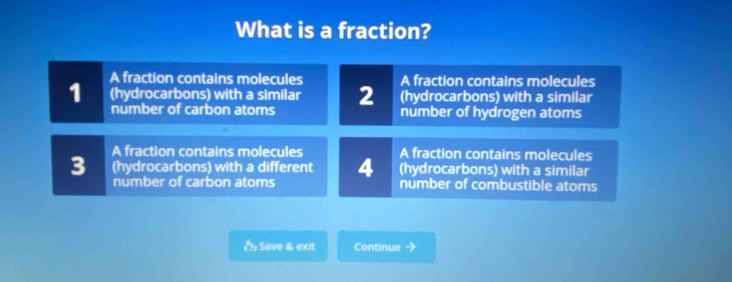 What is a fraction?
A fraction contains molecules A fraction contains molecules
1 (hydrocarbons) with a similar 2 (hydrocarbons) with a similar
number of carbon atoms number of hydrogen atoms
A fraction contains molecules A fraction contains molecules
(hydrocarbons) with a similar
3 (hydrocarbons) with a different 4 number of combustible atoms
number of carbon atoms
Save & exit Continue -