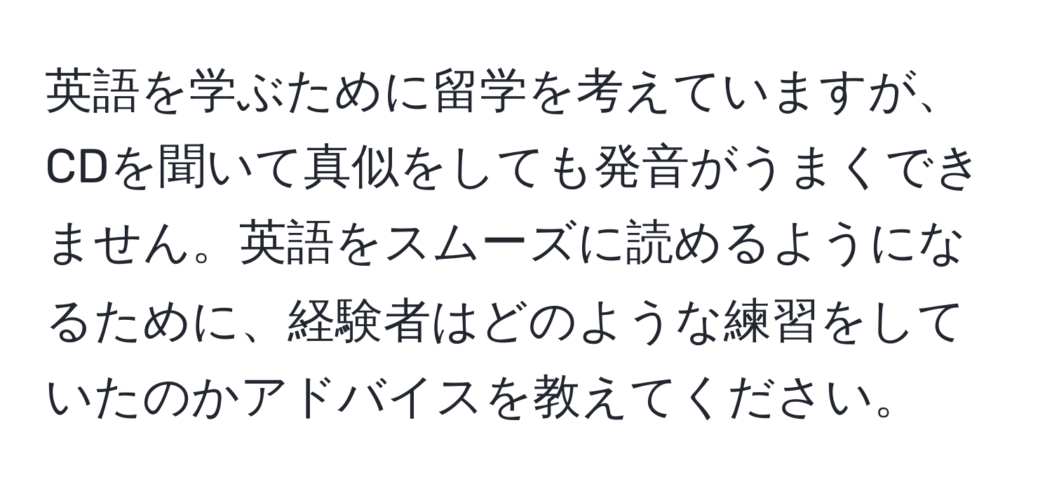 英語を学ぶために留学を考えていますが、CDを聞いて真似をしても発音がうまくできません。英語をスムーズに読めるようになるために、経験者はどのような練習をしていたのかアドバイスを教えてください。