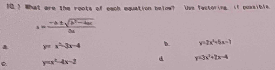 10 ) What are the roots of each equation below? Use factoring, if possible.
s= (-b± sqrt(b^2-4ac))/3a 
y=x^2-3x-4
b. y=2x^2+5x-7
C
y=x^2-4x-2
d y=3x^2+2x-4