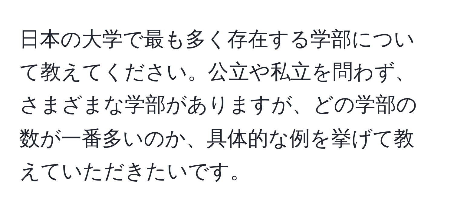 日本の大学で最も多く存在する学部について教えてください。公立や私立を問わず、さまざまな学部がありますが、どの学部の数が一番多いのか、具体的な例を挙げて教えていただきたいです。