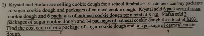 Krystal and Stefan are selling cookie dough for a school fundraiser. Customers can buy packages 
of sugar cookie dough and packages of oatmeal cookie dough. Krystal sold 6 packages of sugar 
cookie dough and 6 packages of oatmeal cookie dough for a total of $120. Stefan sold 3
packages of sugar cookie dough and 14 packages of oatmeal cookie dough for a total of $203. 
Find the cost each of one package of sugar cookie dough and one package of oatmeal cookie 
dough. 
X