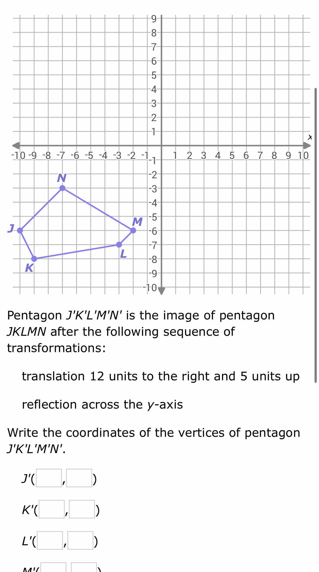 x
-10
J
P
JKLMN after the following sequence of 
transformations: 
translation 12 units to the right and 5 units up 
reflection across the y-axis 
Write the coordinates of the vertices of pentagon
J'K'L'M'N'.
J'(□ ,□ )
K'(□ ,□ )
L'(□ ,□ )
Mparallel □ □