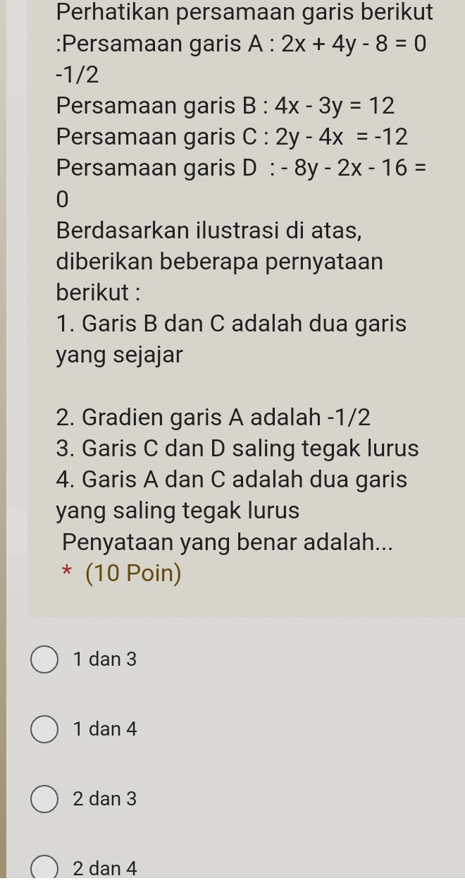 Perhatikan persamaan garis berikut
:Persamaan garis A:2x+4y-8=0
-1/2
Persamaan garis B:4x-3y=12
Persamaan garis C:2y-4x=-12
Persamaan garis D:-8y-2x-16=
0
Berdasarkan ilustrasi di atas,
diberikan beberapa pernyataan
berikut :
1. Garis B dan C adalah dua garis
yang sejajar
2. Gradien garis A adalah -1/2
3. Garis C dan D saling tegak lurus
4. Garis A dan C adalah dua garis
yang saling tegak lurus
Penyataan yang benar adalah...
* (10 Poin)
1 dan 3
1 dan 4
2 dan 3
2 dan 4