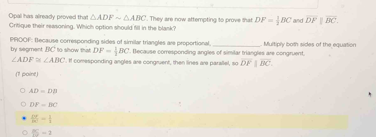 Opal has already proved that △ ADFsim △ ABC. They are now attempting to prove that DF= 1/2 BC and overline DF||overline BC. 
Critique their reasoning. Which option should fill in the blank?
PROOF: Because corresponding sides of similar triangles are proportional, _. Multiply both sides of the equation
by segment BC to show that DF= 1/2 BC. Because corresponding angles of similar triangles are congruent,
∠ ADF≌ ∠ ABC. If corresponding angles are congruent, then lines are parallel, so overline DF||overline BC. 
(1 point)
AD=DB
DF=BC
 DF/BC = 1/2 
 BC/DF =2