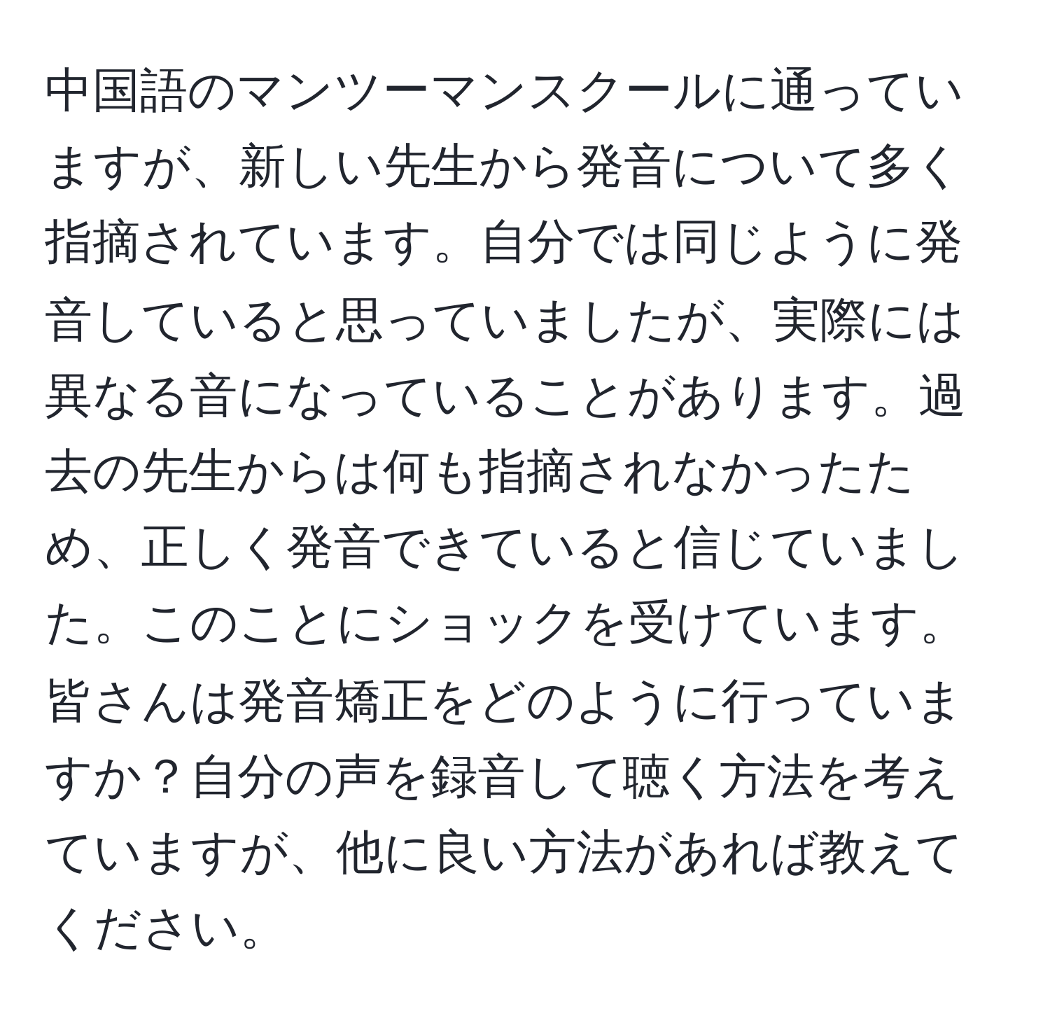 中国語のマンツーマンスクールに通っていますが、新しい先生から発音について多く指摘されています。自分では同じように発音していると思っていましたが、実際には異なる音になっていることがあります。過去の先生からは何も指摘されなかったため、正しく発音できていると信じていました。このことにショックを受けています。皆さんは発音矯正をどのように行っていますか？自分の声を録音して聴く方法を考えていますが、他に良い方法があれば教えてください。