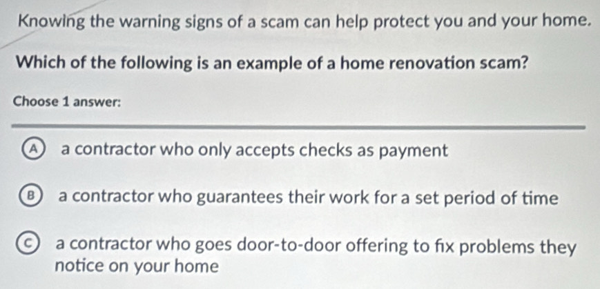 Knowing the warning signs of a scam can help protect you and your home.
Which of the following is an example of a home renovation scam?
Choose 1 answer:
A a contractor who only accepts checks as payment
a contractor who guarantees their work for a set period of time
c a contractor who goes door-to-door offering to fx problems they
notice on your home