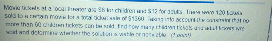 Movie tickets at a local theater are $8 for children and $12 for adults. There were 120 tickets 
sold to a certain movie for a total ticket sale of $1360. Taking into account the constraint that no 
more than 60 children tickets can be sold, find how many children tickets and adult tickets wre 
sold and determine whether the solution is viable or nonviable. (1 point)