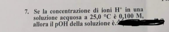 Se la concentrazione di ioni H^+ in una 
soluzione acquosa a 25,0°C è 0,100 M, 
allora il pOH della soluzione è.