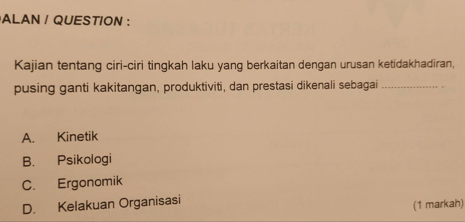 ALAN / QUESTION :
Kajian tentang ciri-ciri tingkah laku yang berkaitan dengan urusan ketidakhadiran,
pusing ganti kakitangan, produktiviti, dan prestasi dikenali sebagai_
A. Kinetik
B. Psikologi
C. Ergonomik
D. Kelakuan Organisasi
(1 markah)