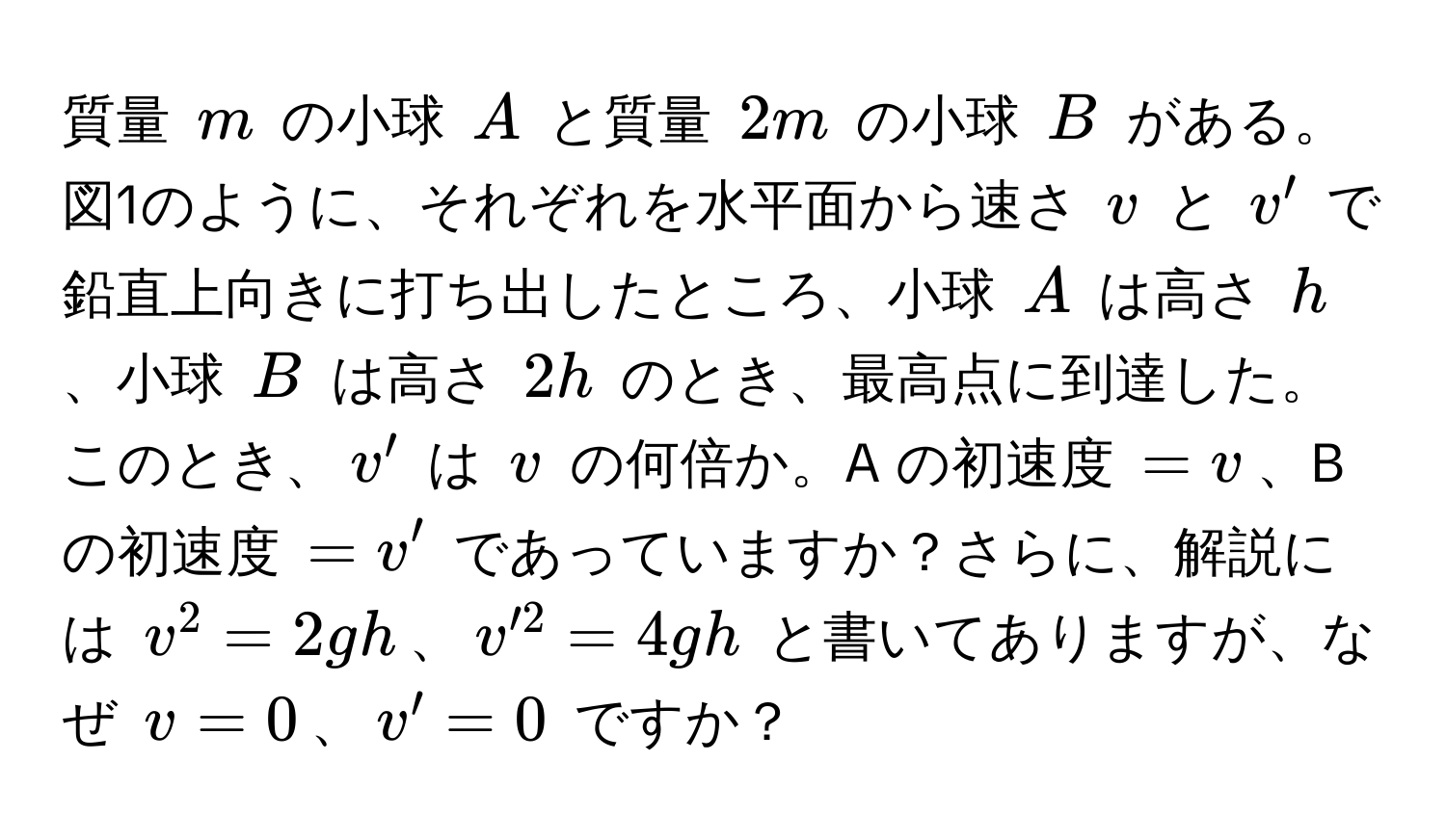 質量 $m$ の小球 $A$ と質量 $2m$ の小球 $B$ がある。図1のように、それぞれを水平面から速さ $v$ と $v'$ で鉛直上向きに打ち出したところ、小球 $A$ は高さ $h$、小球 $B$ は高さ $2h$ のとき、最高点に到達した。このとき、$v'$ は $v$ の何倍か。A の初速度 $= v$、B の初速度 $= v'$ であっていますか？さらに、解説には $v^2 = 2gh$、$v'^2 = 4gh$ と書いてありますが、なぜ $v = 0$、$v' = 0$ ですか？