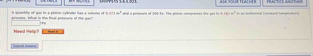 MY NOTES SHIPPS15 5.6.E.023. ASK YOUR TEACHER PRACTICE ANOTHER 
A quantity of gas in a piston cylinder has a volume of 0.573m^3 and a pressure of 200 Pa. The piston compresses the gas to 0.183m^3 in an isothermal (constant-temperature) 
process. What is the final pressure of the gas? 
Pa 
Need Help? Read it 
Submit Answer