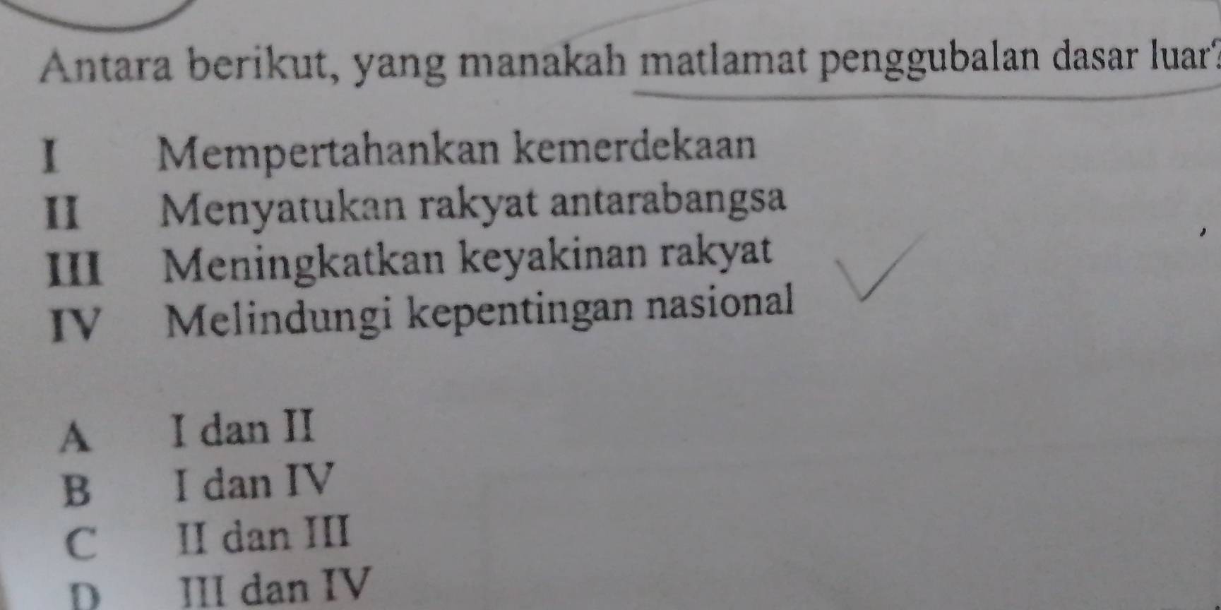 Antara berikut, yang manakah matlamat penggubalan dasar luar
I Mempertahankan kemerdekaan
II Menyatukan rakyat antarabangsa
III Meningkatkan keyakinan rakyat
IV Melindungi kepentingan nasional
A I dan II
B I dan IV
C II dan III
D III dan IV