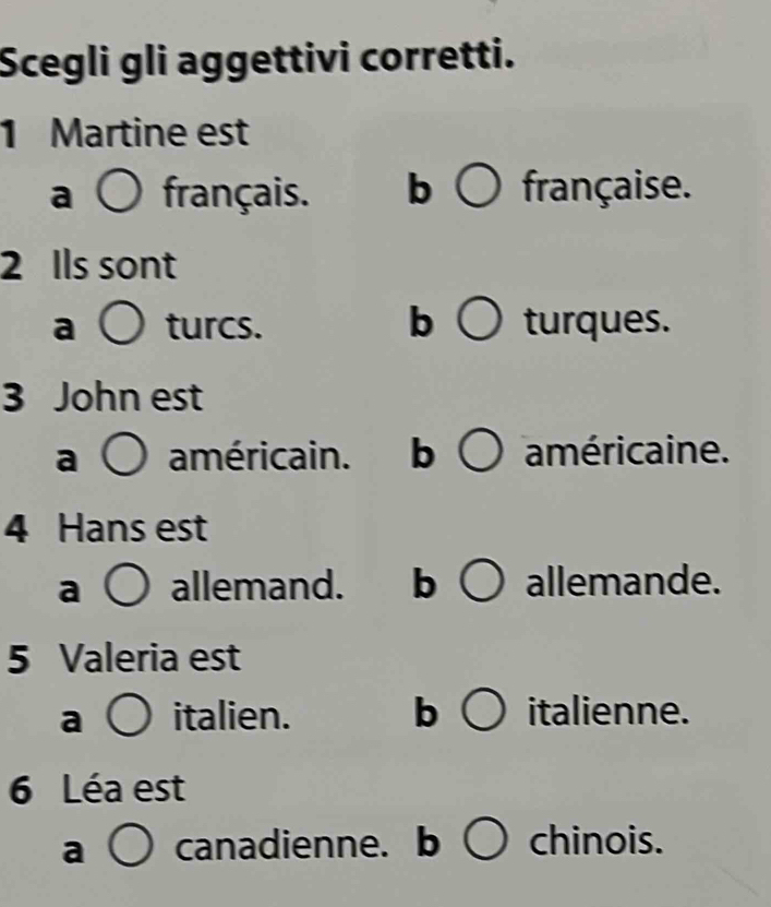 Scegli gli aggettivi corretti.
1 Martine est
a français. b française.
2 Ils sont
a turcs. b turques.
3 John est
a américain. b américaine.
4 Hans est
a allemand. b allemande.
5 Valeria est
a italien. b italienne.
6 Léa est
a canadienne. b chinois.